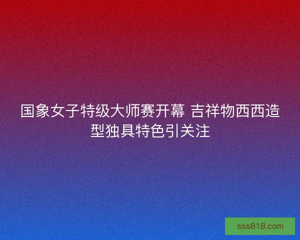国象女子特级大师赛开幕 吉祥物西西造型独具特色引关注