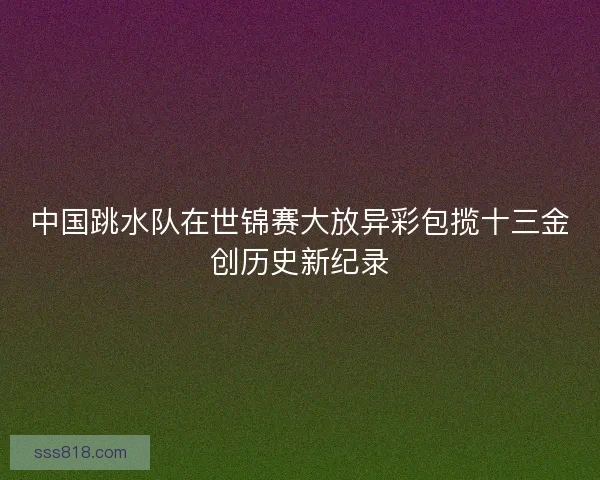 中国跳水队在世锦赛大放异彩包揽十三金创历史新纪录