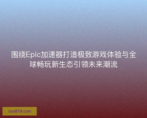 围绕Epic加速器打造极致游戏体验与全球畅玩新生态引领未来潮流