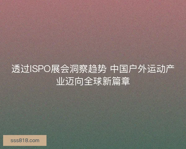 透过ISPO展会洞察趋势 中国户外运动产业迈向全球新篇章