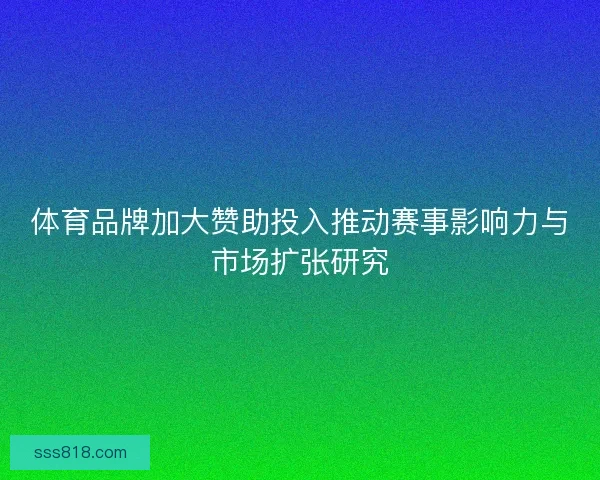 体育品牌加大赞助投入推动赛事影响力与市场扩张研究