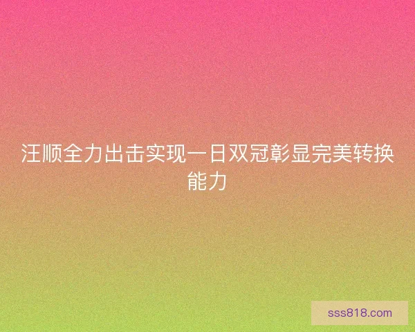 汪顺全力出击实现一日双冠彰显完美转换能力
