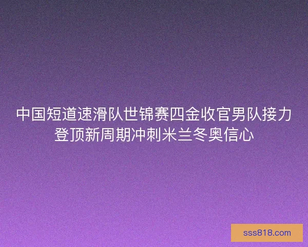 中国短道速滑队世锦赛四金收官男队接力登顶新周期冲刺米兰冬奥信心