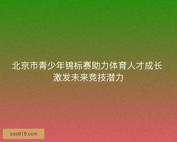 北京市青少年锦标赛助力体育人才成长 激发未来竞技潜力