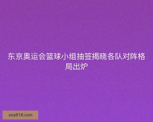 东京奥运会篮球小组抽签揭晓各队对阵格局出炉 东京奥运会篮球小组抽签揭晓各队对阵格局出炉