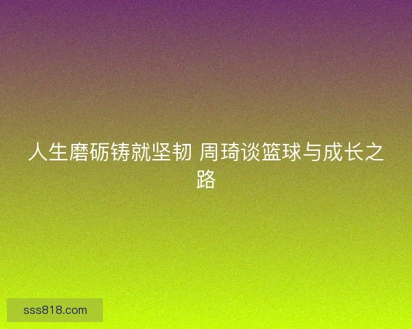 人生磨砺铸就坚韧 周琦谈篮球与成长之路 人生磨砺铸就坚韧 周琦谈篮球与成长之路