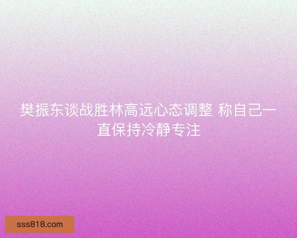 樊振东谈战胜林高远心态调整 称自己一直保持冷静专注 樊振东谈战胜林高远心态调整 称自己一直保持冷静专注