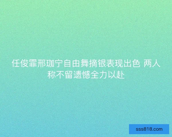 任俊霏邢珈宁自由舞摘银表现出色 两人称不留遗憾全力以赴 任俊霏邢珈宁自由舞摘银表现出色 两人称不留遗憾全力以赴