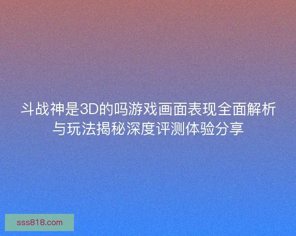 斗战神是3D的吗游戏画面表现全面解析与玩法揭秘深度评测体验分享