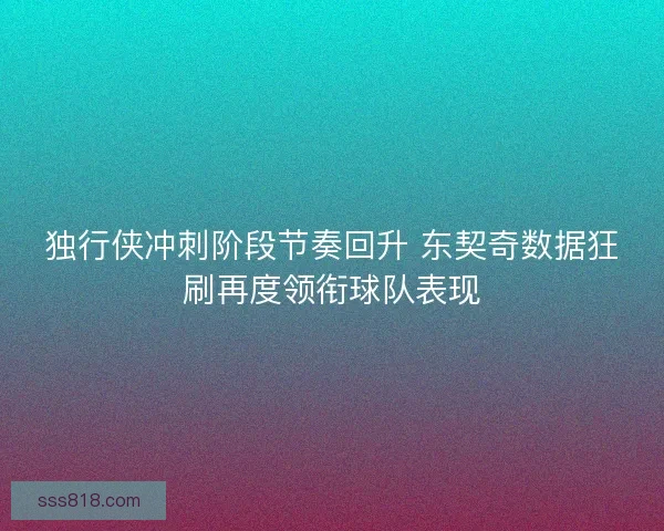 独行侠冲刺阶段节奏回升 东契奇数据狂刷再度领衔球队表现