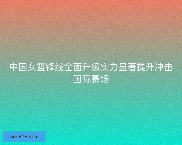 中国女篮锋线全面升级实力显著提升冲击国际赛场